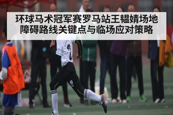 环球马术冠军赛罗马站王韫婧场地障碍路线关键点与临场应对策略